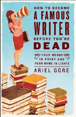 How to Become a Famous Writer Before You're Dead: Your Words in Print and Your Name in Lights by Gore, Ariel