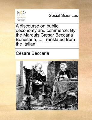 A discourse on public oeconomy and commerce. By the Marquis Cæsar Beccaria Bonesaria, ... Translated from the Italian. by Beccaria, Cesare