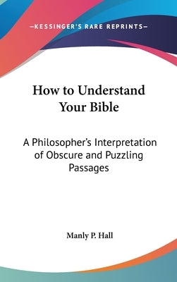 How to Understand Your Bible: A Philosopher's Interpretation of Obscure and Puzzling Passages by Hall, Manly P.