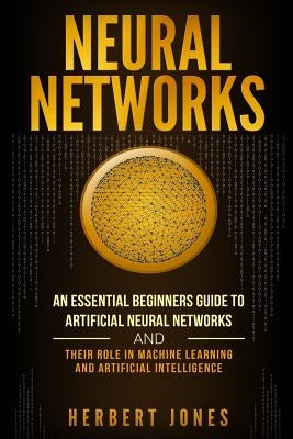 Neural Networks: An Essential Beginners Guide to Artificial Neural Networks and their Role in Machine Learning and Artificial Intellige by Jones, Herbert