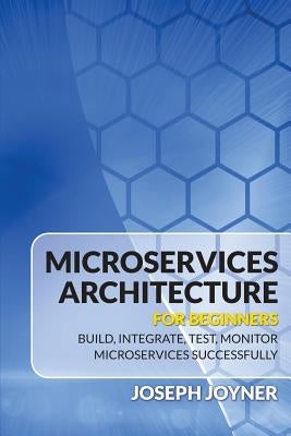 Microservices Architecture For Beginners: Build, Integrate, Test, Monitor Microservices Successfully by Joyner, Joseph