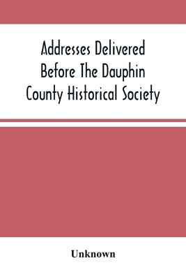 Addresses Delivered Before The Dauphin County Historical Society: In The State Capitol, Harrisburg, July 4, 1876 by Unknown