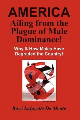 AMERICA Ailing From the Plague of Male Dominance!: Why & How Males Have Degraded the Country! by De Mente, Boye Lafayette