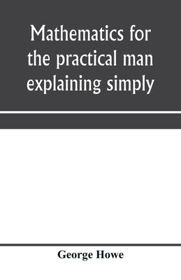 Mathematics for the practical man explaining simply and quickly all the elements of algebra, geometry, trigonometry, logarithms, coo&#776;rdinate geom by Howe, George