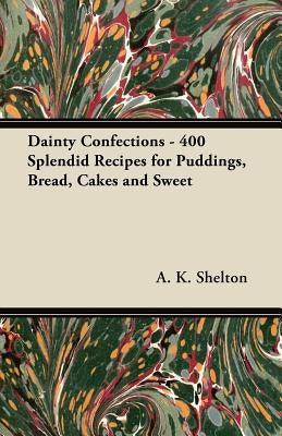 Dainty Confections - 400 Splendid Recipes for Puddings, Bread, Cakes and Sweet by Shelton, A. K.