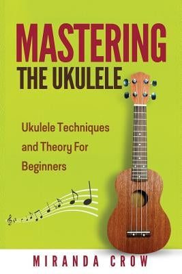 Mastering The Ukulele: Ukulele Techniques and Theory For Beginners - Second Edition by Crow, Miranda