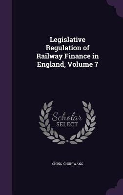 Legislative Regulation of Railway Finance in England, Volume 7 by Wang, Ching-Chun