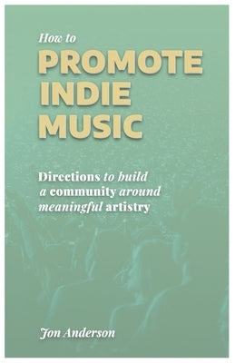 How to Promote Indie Music: Directions to Build a Community Around Meaningful Artistry by Anderson, Jon