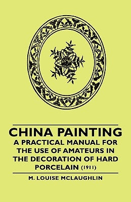 China Painting - A Practical Manual for the Use of Amateurs in the Decoration of Hard Porcelain (1911) by McLaughlin, M. Louise