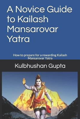 A Novice Guide to Kailash Mansarovar Yatra: How to Prepare for a Rewarding Kailash Mansarovar Yatra by Gupta, Kulbhushan