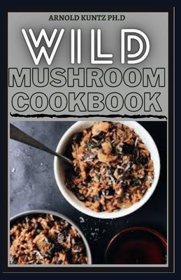 Wild Mushroom Cookbook: A Complete Guide to Edible Mushrooms and Eating by Kuntz Ph. D., Arnold