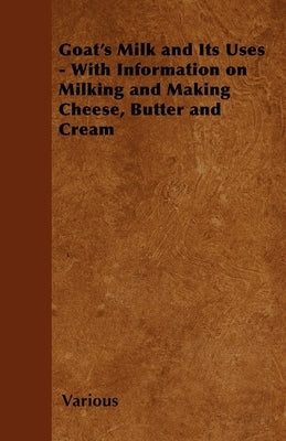 Goat's Milk and Its Uses - With Information on Milking and Making Cheese, Butter and Cream by Various