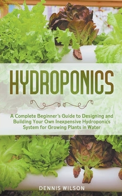 Hydroponics: A Complete Beginner's Guide to Designing and Building Your Own Inexpensive Hydroponics System for Growing Plants in Wa by Wilson, Dennis