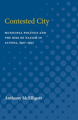 Contested City: Municipal Politics and the Rise of Nazism in Altona, 1917-1937 by McElligott, Anthony Patrick