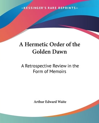 A Hermetic Order of the Golden Dawn: A Retrospective Review in the Form of Memoirs by Waite, Arthur Edward