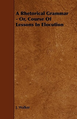 A Rhetorical Grammar - Or, Course of Lessons in Elocution by Walker, J.