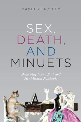 Sex, Death, and Minuets: Anna Magdalena Bach and Her Musical Notebooks by Yearsley, David