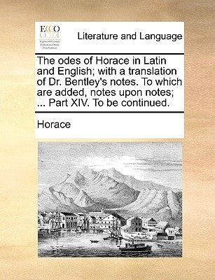 The Odes of Horace in Latin and English; With a Translation of Dr. Bentley's Notes. to Which Are Added, Notes Upon Notes; ... Part XIV. to Be Continue by Horace