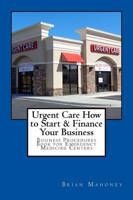 Urgent Care How to Start & Finance Your Business: Business Procedures Book for Emergencies Medicine Centers by Mahoney, Brian