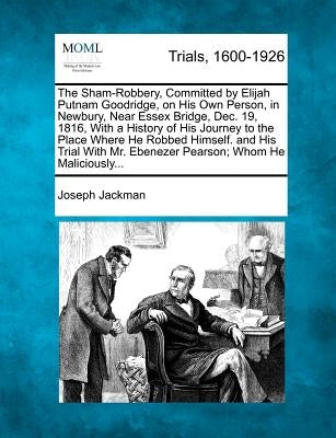 The Sham-Robbery, Committed by Elijah Putnam Goodridge, on His Own Person, in Newbury, Near Essex Bridge, Dec. 19, 1816, with a History of His Journey by Jackman, Joseph