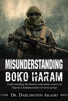 Misunderstanding Boko Haram: Understanding the historic and ethnic causes of Nigeria's fundamentalist terrorist group by Akaiso, Darlington