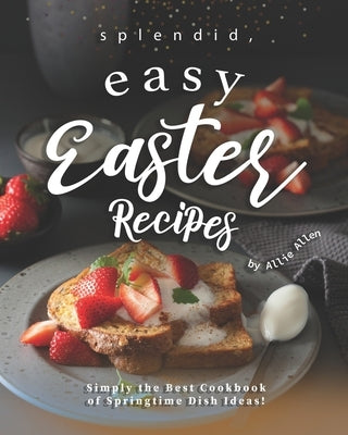 Splendid, Easy Easter Recipes: Simply the Best Cookbook of Springtime Dish Ideas! by Allen, Allie