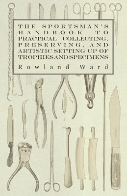 The Sportsman's Handbook to Practical Collecting, Preserving, and Artistic Setting Up of Trophies and Specimens to Which Is Added a Synoptical Guide t by Ward, Rowland