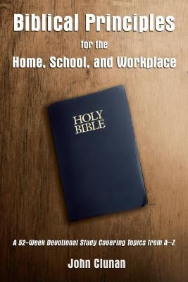 Biblical Principles for the Home, School, and Workplace: A 52-Week Devotional Study Covering Topics from a - Z by Clunan, John