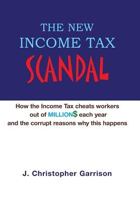 The New Income Tax Scandal: How the Income Tax cheats workers out of MILLION$ each year and the corrupt reasons why this happens by Garrison, J. Christopher