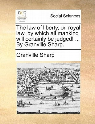 The law of liberty, or, royal law, by which all mankind will certainly be judged! ... By Granville Sharp. by Sharp, Granville