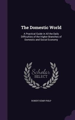 The Domestic World: A Practical Guide in All the Daily Difficulties of the Higher Branches of Domestic and Social Economy by Philp, Robert Kemp