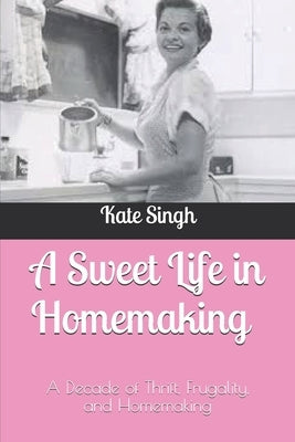 A Sweet Life in Homemaking: A Decade of Thrift, Frugality, and Homemaking by Singh, Kate