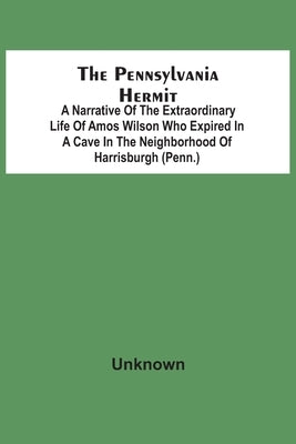 The Pennsylvania Hermit: A Narrative Of The Extraordinary Life Of Amos Wilson Who Expired In A Cave In The Neighborhood Of Harrisburgh (Penn.) by Unknown