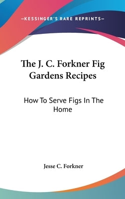 The J. C. Forkner Fig Gardens Recipes: How To Serve Figs In The Home by Forkner, Jesse C.