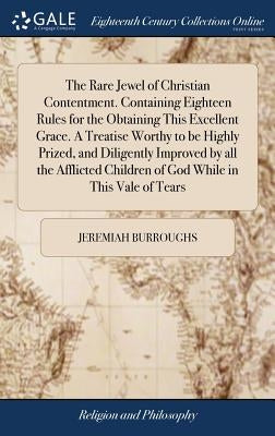 The Rare Jewel of Christian Contentment. Containing Eighteen Rules for the Obtaining This Excellent Grace. A Treatise Worthy to be Highly Prized, and by Burroughs, Jeremiah