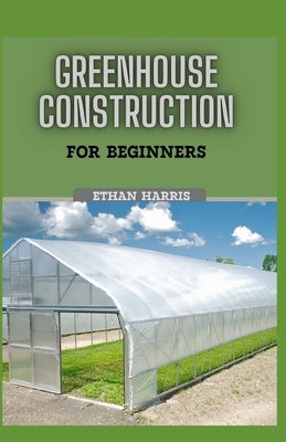 Greenhouse Construction for Beginners by Harris, Ethan