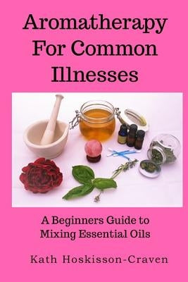 Aromatherapy for Common Illnesses: A Beginners Guide to Mixing Essential Oils by Hoskisson-Craven, Kath