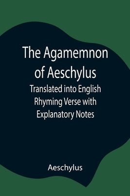 The Agamemnon of Aeschylus; Translated into English Rhyming Verse with Explanatory Notes by Aeschylus