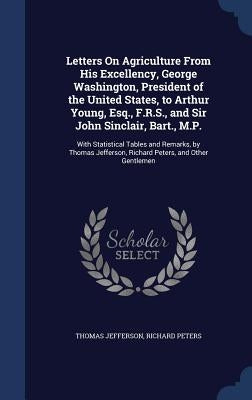 Letters On Agriculture From His Excellency, George Washington, President of the United States, to Arthur Young, Esq., F.R.S., and Sir John Sinclair, B by Jefferson, Thomas