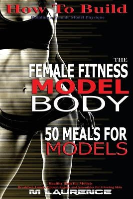 How To Build The Female Fitness Model Body: 50 Meals for Models, Healthy Skin for Models; Breakfast, Lunch, Dinner, Snacks and Smoothies for Glowing S by Laurence, M.