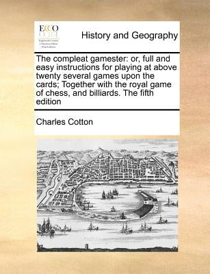 The Compleat Gamester: Or, Full and Easy Instructions for Playing at Above Twenty Several Games Upon the Cards; Together with the Royal Game by Cotton, Charles