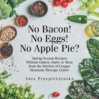 No Bacon! No Eggs! No Apple Pie?: Spring Season Recipes Without Gluten, Dairy or Meat from the Kitchen of Cougar Mountain Therapy Center by Przepierzynska, Ania