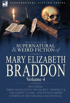 The Collected Supernatural and Weird Fiction of Mary Elizabeth Braddon: Volume 4-Including Three Novelettes 'His Secret, ' 'Herself' and 'The Ghost's by Braddon, Mary Elizabeth