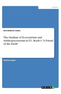 The Dualism of Ecocentrism and Anthropocentrism in T.C. Boyle's A Friend of the Earth by Latter, Ann-Kathrin