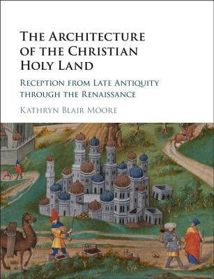 The Architecture of the Christian Holy Land: Reception from Late Antiquity Through the Renaissance by Moore, Kathryn Blair