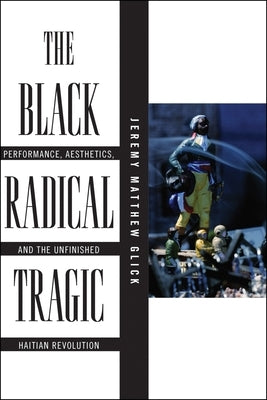 The Black Radical Tragic: Performance, Aesthetics, and the Unfinished Haitian Revolution by Glick, Jeremy Matthew