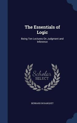 The Essentials of Logic: Being Ten Lectures On Judgment and Inference by Bosanquet, Bernard