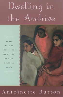 Dwelling in the Archive: Women Writing House, Home, and History in Late Colonial India by Burton, Antoinette