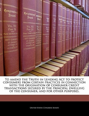 To Amend the Truth in Lending ACT to Protect Consumers from Certain Practices in Connection with the Origination of Consumer Credit Transactions Secur by United States Congress Senate