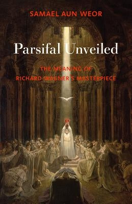 Parsifal Unveiled: The Meaning of Richard Wagner's Masterpiece by Aun Weor, Samael